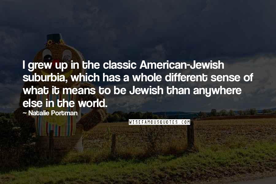 Natalie Portman quotes: I grew up in the classic American-Jewish suburbia, which has a whole different sense of what it means to be Jewish than anywhere else in the world. Natalie Portman quotes: I grew up in the classic American-Jewish suburbia, which has a whole different sense of what it means to be Jewish than anywhere else in the world.