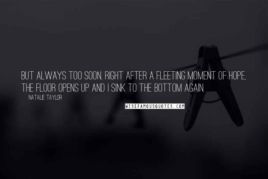 Natalie Taylor quotes: But always too soon, right after a fleeting moment of hope, the floor opens up and I sink to the bottom again. Natalie Taylor quotes: But always too soon, right after a fleeting moment of hope, the floor opens up and I sink to the bottom again.