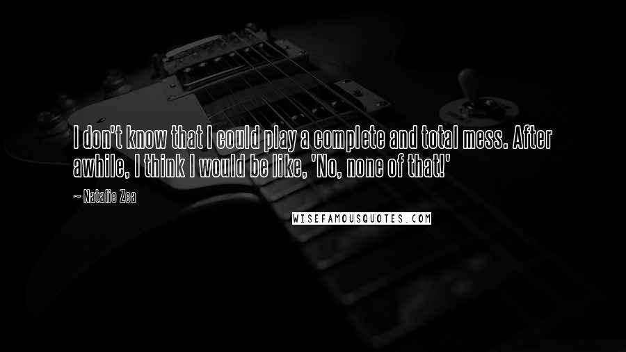 Natalie Zea quotes: I don't know that I could play a complete and total mess. After awhile, I think I would be like, 'No, none of that!'