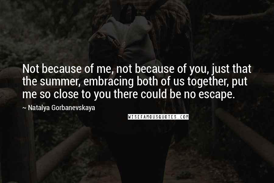 Natalya Gorbanevskaya quotes: Not because of me, not because of you, just that the summer, embracing both of us together, put me so close to you there could be no escape. Natalya Gorbanevskaya quotes: Not because of me, not because of you, just that the summer, embracing both of us together, put me so close to you there could be no escape.