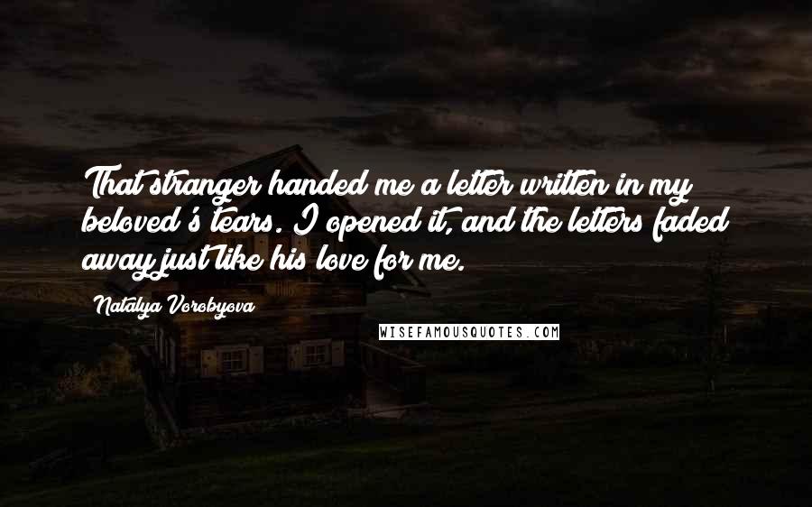 Natalya Vorobyova quotes: That stranger handed me a letter written in my beloved's tears. I opened it, and the letters faded away just like his love for me. Natalya Vorobyova quotes: That stranger handed me a letter written in my beloved's tears. I opened it, and the letters faded away just like his love for me.