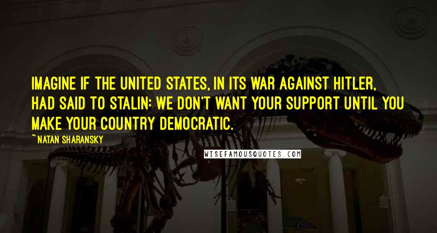 Natan Sharansky quotes: Imagine if the United States, in its war against Hitler, had said to Stalin: we don't want your support until you make your country democratic. Natan Sharansky quotes: Imagine if the United States, in its war against Hitler, had said to Stalin: we don't want your support until you make your country democratic.