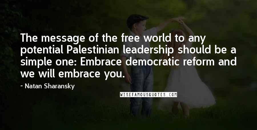 Natan Sharansky quotes: The message of the free world to any potential Palestinian leadership should be a simple one: Embrace democratic reform and we will embrace you.