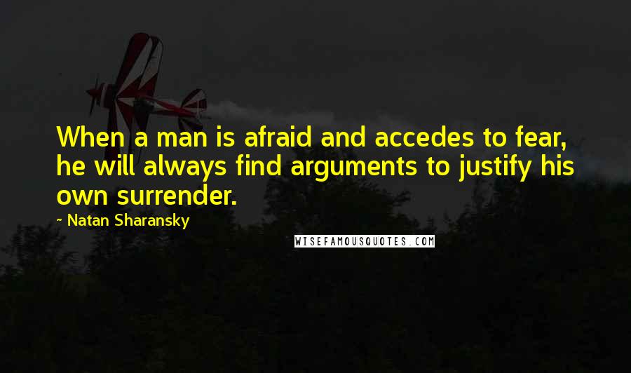 Natan Sharansky quotes: When a man is afraid and accedes to fear, he will always find arguments to justify his own surrender. Natan Sharansky quotes: When a man is afraid and accedes to fear, he will always find arguments to justify his own surrender.