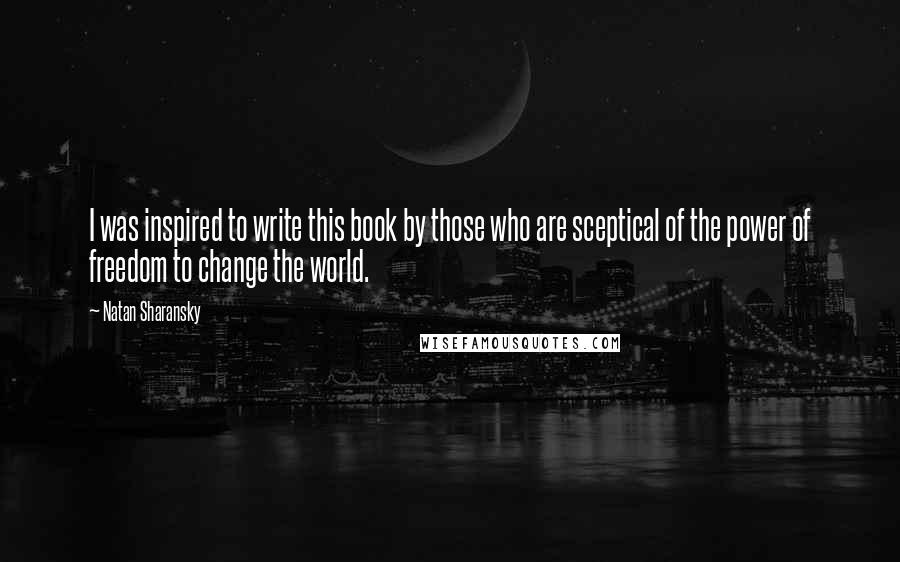 Natan Sharansky quotes: I was inspired to write this book by those who are sceptical of the power of freedom to change the world.