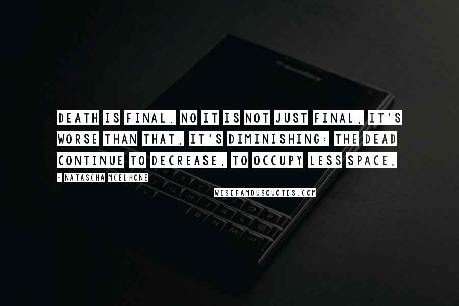 Natascha McElhone quotes: Death is final. No it is not just final, it's worse than that, it's diminishing: the dead continue to decrease, to occupy less space.