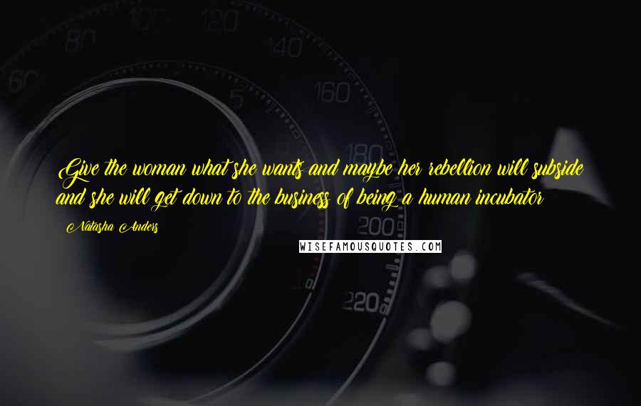 Natasha Anders quotes: Give the woman what she wants and maybe her rebellion will subside and she will get down to the business of being a human incubator!