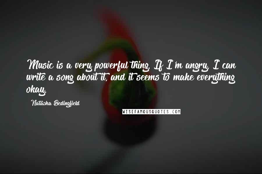 Natasha Bedingfield quotes: Music is a very powerful thing. If I'm angry, I can write a song about it, and it seems to make everything okay.