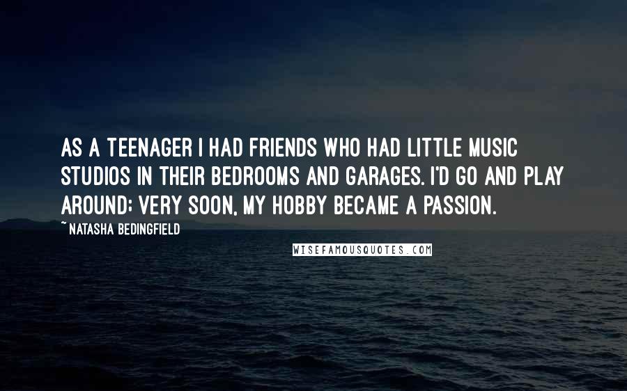 Natasha Bedingfield quotes: As a teenager I had friends who had little music studios in their bedrooms and garages. I'd go and play around; very soon, my hobby became a passion.