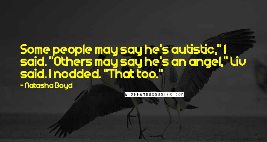 Natasha Boyd quotes: Some people may say he's autistic," I said. "Others may say he's an angel," Liv said. I nodded. "That too." Natasha Boyd quotes: Some people may say he's autistic," I said. "Others may say he's an angel," Liv said. I nodded. "That too."