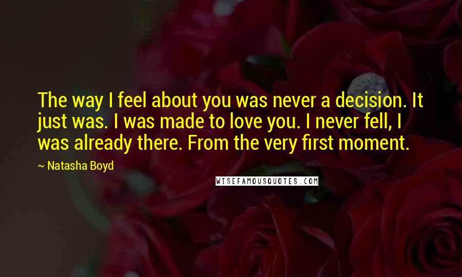 Natasha Boyd quotes: The way I feel about you was never a decision. It just was. I was made to love you. I never fell, I was already there. From the very first Natasha Boyd quotes: The way I feel about you was never a decision. It just was. I was made to love you. I never fell, I was already there. From the very first