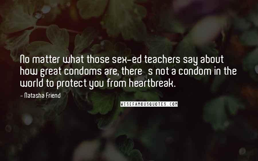 Natasha Friend quotes: No matter what those sex-ed teachers say about how great condoms are, there's not a condom in the world to protect you from heartbreak. Natasha Friend quotes: No matter what those sex-ed teachers say about how great condoms are, there's not a condom in the world to protect you from heartbreak.