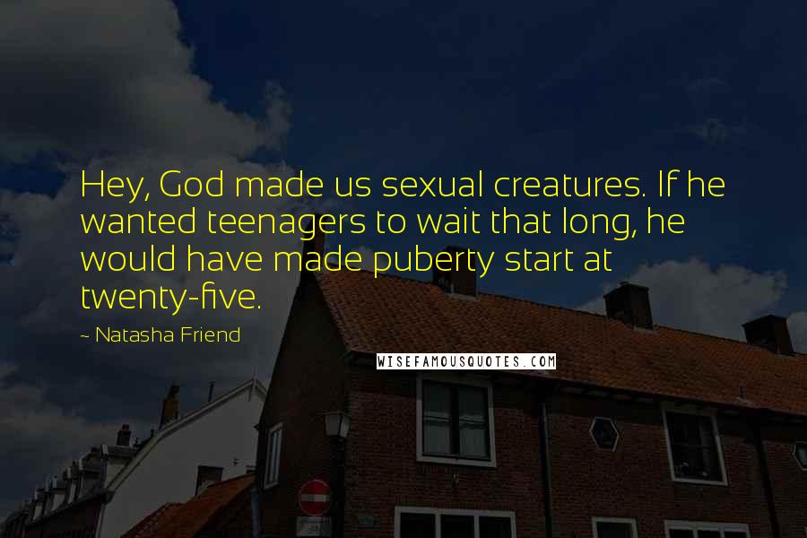 Natasha Friend quotes: Hey, God made us sexual creatures. If he wanted teenagers to wait that long, he would have made puberty start at twenty-five. Natasha Friend quotes: Hey, God made us sexual creatures. If he wanted teenagers to wait that long, he would have made puberty start at twenty-five.