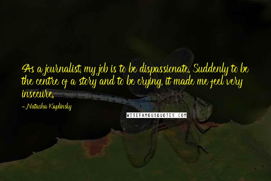 Natasha Kaplinsky quotes: As a journalist, my job is to be dispassionate. Suddenly to be the centre of a story and to be crying, it made me feel very insecure. Natasha Kaplinsky quotes: As a journalist, my job is to be dispassionate. Suddenly to be the centre of a story and to be crying, it made me feel very insecure.