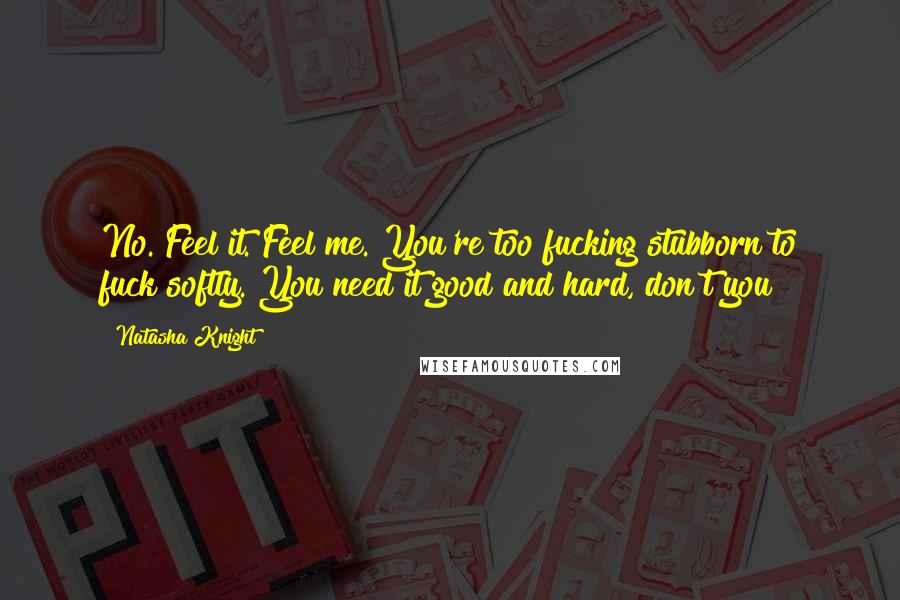 Natasha Knight quotes: No. Feel it. Feel me. You're too fucking stubborn to fuck softly. You need it good and hard, don't you? Natasha Knight quotes: No. Feel it. Feel me. You're too fucking stubborn to fuck softly. You need it good and hard, don't you?