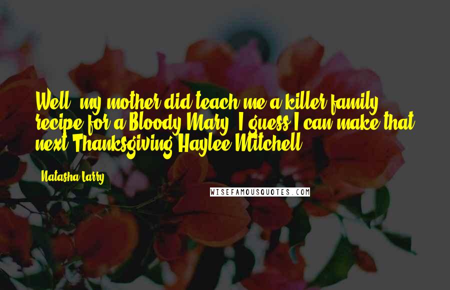 Natasha Larry quotes: Well, my mother did teach me a killer family recipe for a Bloody Mary. I guess I can make that next Thanksgiving-Haylee Mitchell Natasha Larry quotes: Well, my mother did teach me a killer family recipe for a Bloody Mary. I guess I can make that next Thanksgiving-Haylee Mitchell