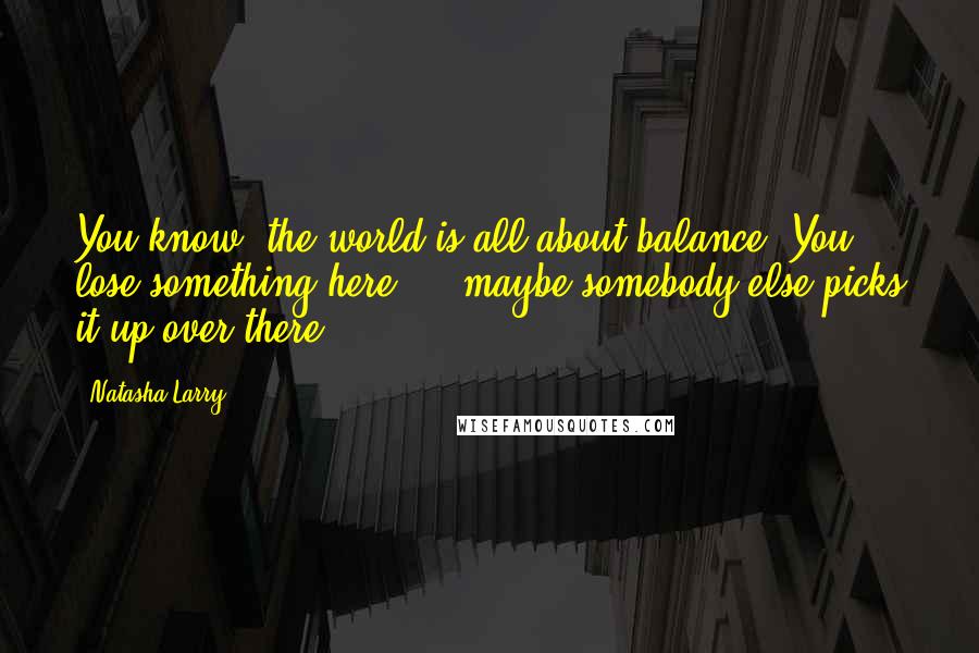 Natasha Larry quotes: You know, the world is all about balance. You lose something here ... maybe somebody else picks it up over there.