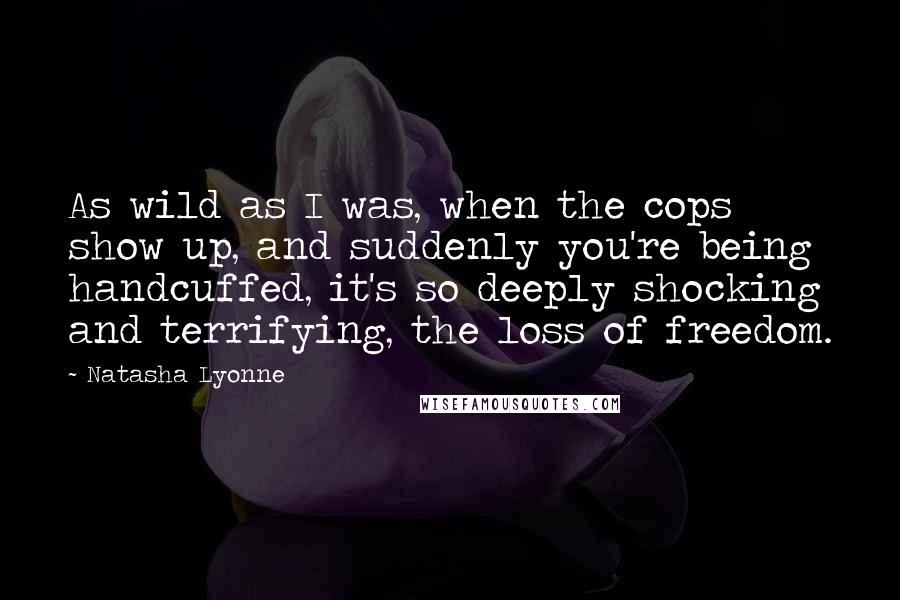 Natasha Lyonne quotes: As wild as I was, when the cops show up, and suddenly you're being handcuffed, it's so deeply shocking and terrifying, the loss of freedom.