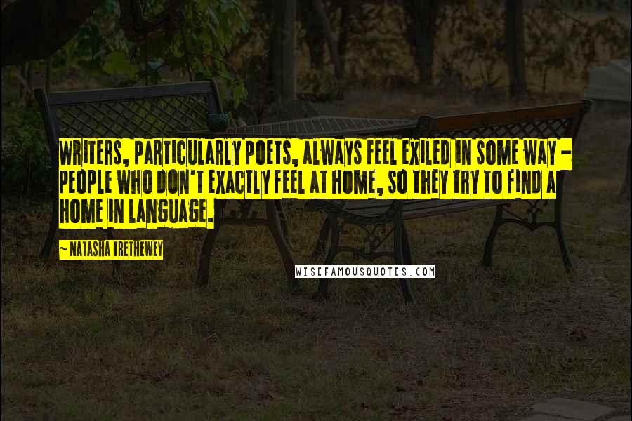 Natasha Trethewey quotes: Writers, particularly poets, always feel exiled in some way - people who don't exactly feel at home, so they try to find a home in language. Natasha Trethewey quotes: Writers, particularly poets, always feel exiled in some way - people who don't exactly feel at home, so they try to find a home in language.