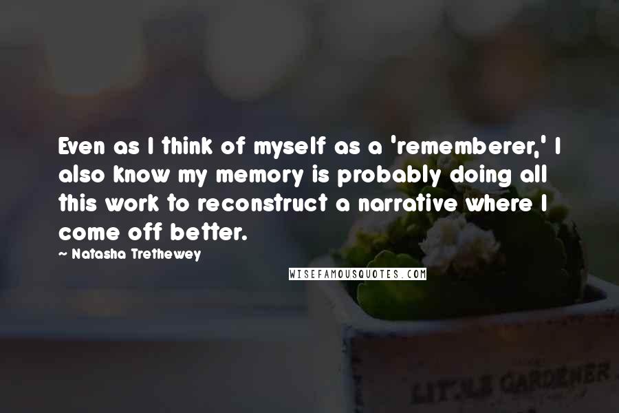 Natasha Trethewey quotes: Even as I think of myself as a 'rememberer,' I also know my memory is probably doing all this work to reconstruct a narrative where I come off better.