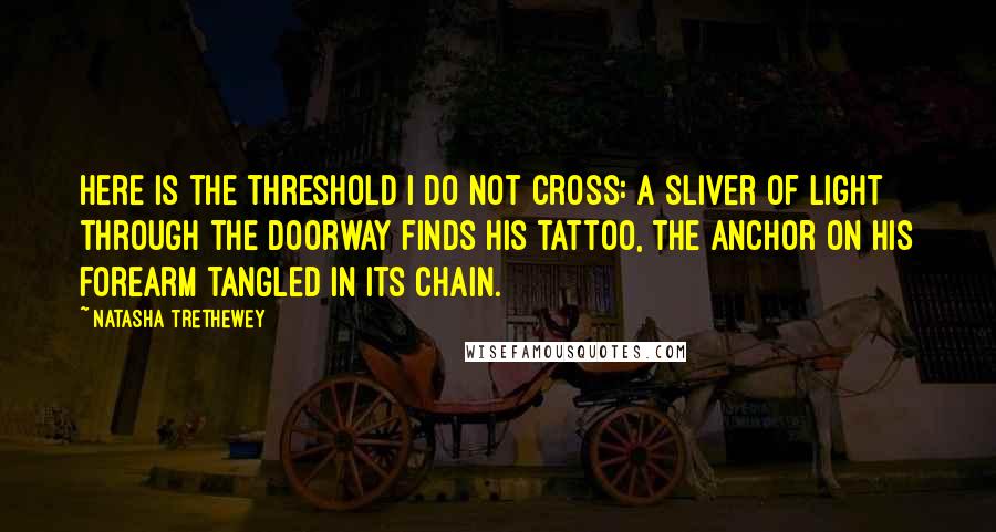 Natasha Trethewey quotes: Here is the threshold I do not cross: a sliver of light through the doorway finds his tattoo, the anchor on his forearm tangled in its chain.