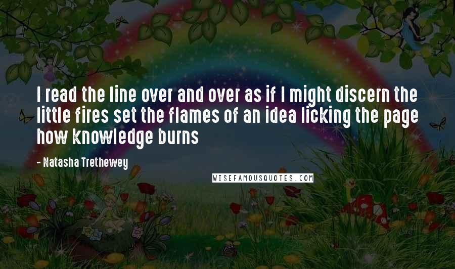 Natasha Trethewey quotes: I read the line over and over as if I might discern the little fires set the flames of an idea licking the page how knowledge burns