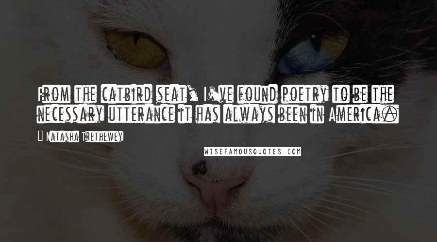 Natasha Trethewey quotes: From the catbird seat, I've found poetry to be the necessary utterance it has always been in America.