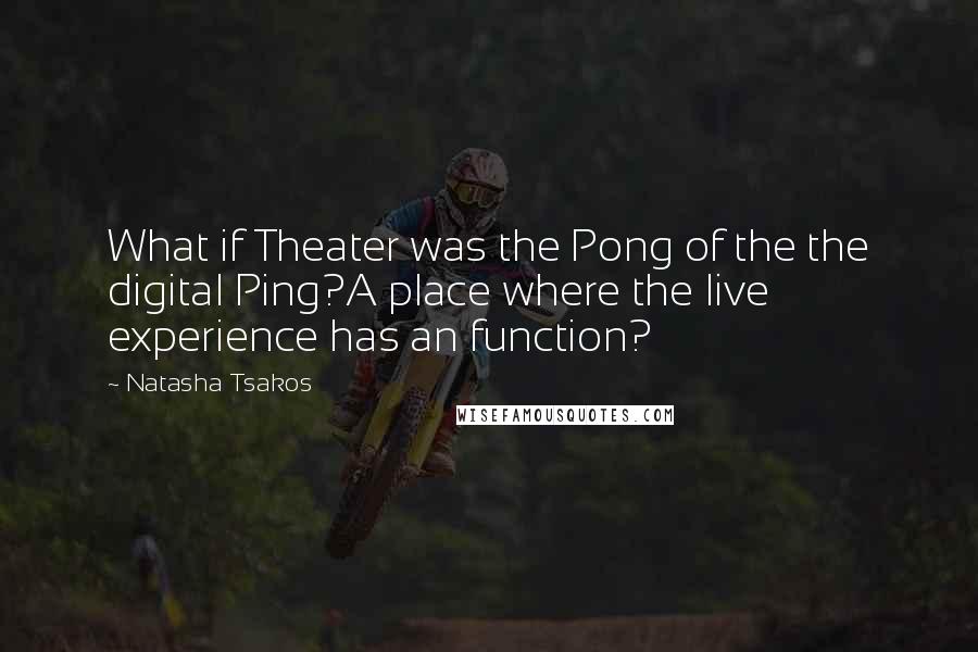 Natasha Tsakos quotes: What if Theater was the Pong of the the digital Ping?A place where the live experience has an function? Natasha Tsakos quotes: What if Theater was the Pong of the the digital Ping?A place where the live experience has an function?
