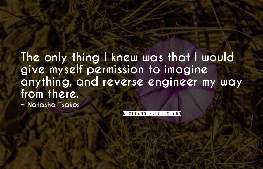 Natasha Tsakos quotes: The only thing I knew was that I would give myself permission to imagine anything, and reverse engineer my way from there. Natasha Tsakos quotes: The only thing I knew was that I would give myself permission to imagine anything, and reverse engineer my way from there.