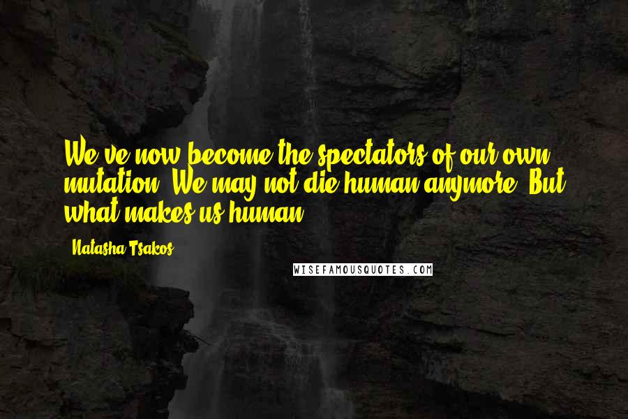 Natasha Tsakos quotes: We've now become the spectators of our own mutation. We may not die human anymore. But what makes us human? Natasha Tsakos quotes: We've now become the spectators of our own mutation. We may not die human anymore. But what makes us human?