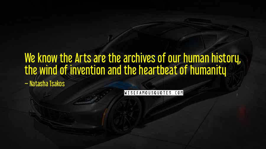 Natasha Tsakos quotes: We know the Arts are the archives of our human history, the wind of invention and the heartbeat of humanity