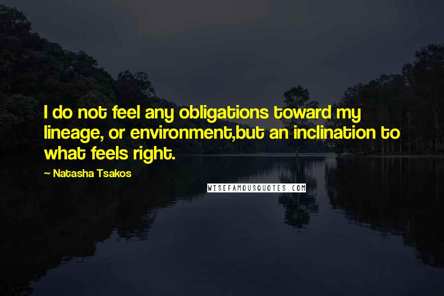 Natasha Tsakos quotes: I do not feel any obligations toward my lineage, or environment,but an inclination to what feels right. Natasha Tsakos quotes: I do not feel any obligations toward my lineage, or environment,but an inclination to what feels right.