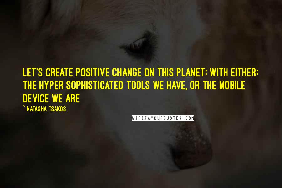 Natasha Tsakos quotes: Let's create positive change on this planet; With either: the hyper sophisticated tools we have, or the mobile device we are Natasha Tsakos quotes: Let's create positive change on this planet; With either: the hyper sophisticated tools we have, or the mobile device we are