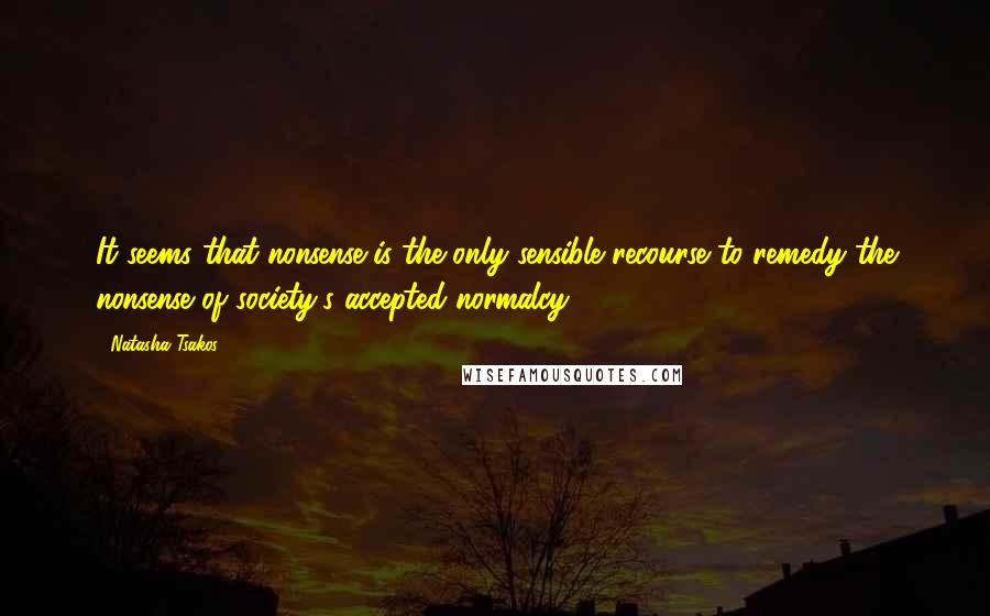 Natasha Tsakos quotes: It seems that nonsense is the only sensible recourse to remedy the nonsense of society's accepted normalcy Natasha Tsakos quotes: It seems that nonsense is the only sensible recourse to remedy the nonsense of society's accepted normalcy