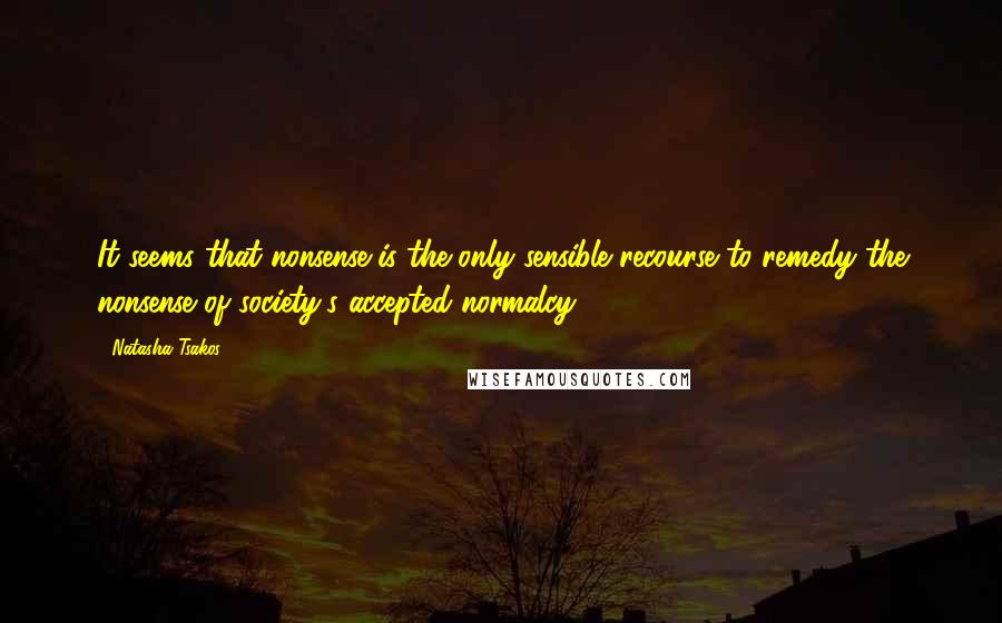 Natasha Tsakos quotes: It seems that nonsense is the only sensible recourse to remedy the nonsense of society's accepted normalcy