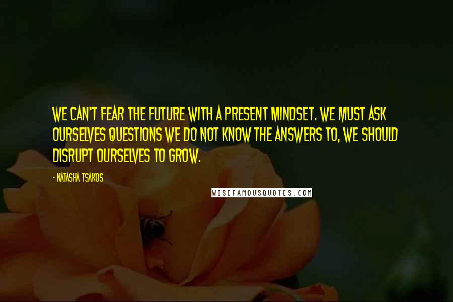 Natasha Tsakos quotes: We can't fear the future with a present mindset. We must ask ourselves questions we do not know the answers to, we should disrupt ourselves to grow.