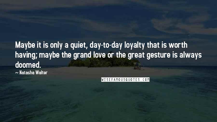 Natasha Walter quotes: Maybe it is only a quiet, day-to-day loyalty that is worth having; maybe the grand love or the great gesture is always doomed.