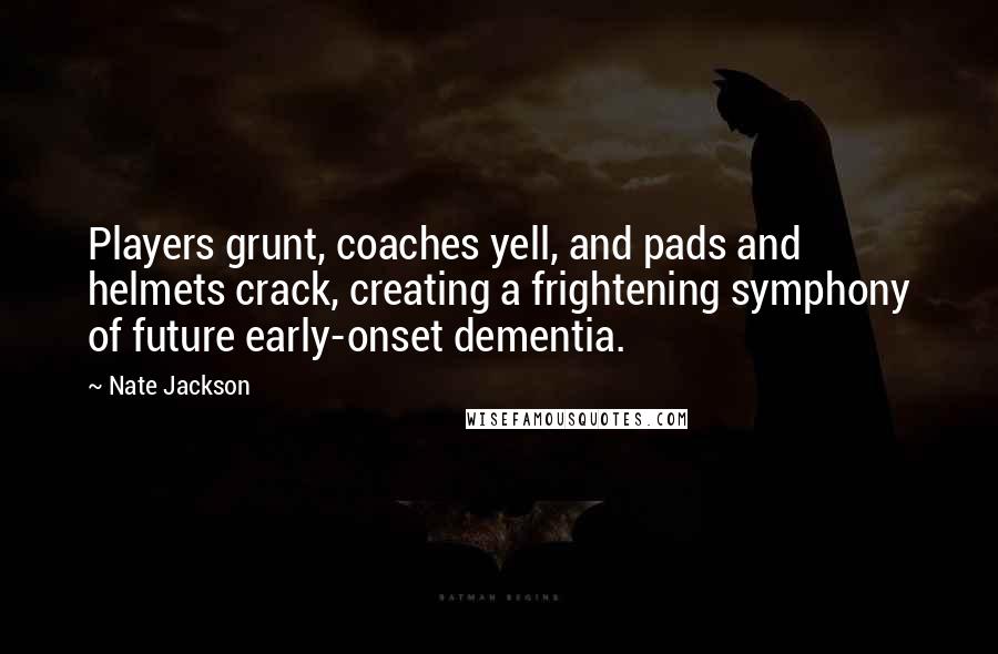 Nate Jackson quotes: Players grunt, coaches yell, and pads and helmets crack, creating a frightening symphony of future early-onset dementia.