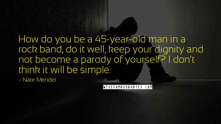 Nate Mendel quotes: How do you be a 45-year-old man in a rock band, do it well, keep your dignity and not become a parody of yourself? I don't think it will be