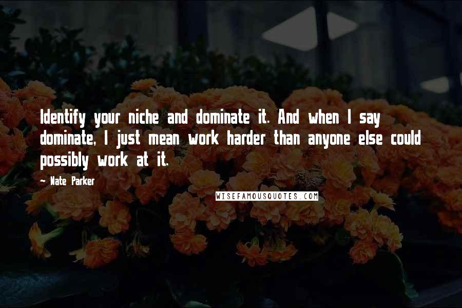 Nate Parker quotes: Identify your niche and dominate it. And when I say dominate, I just mean work harder than anyone else could possibly work at it.