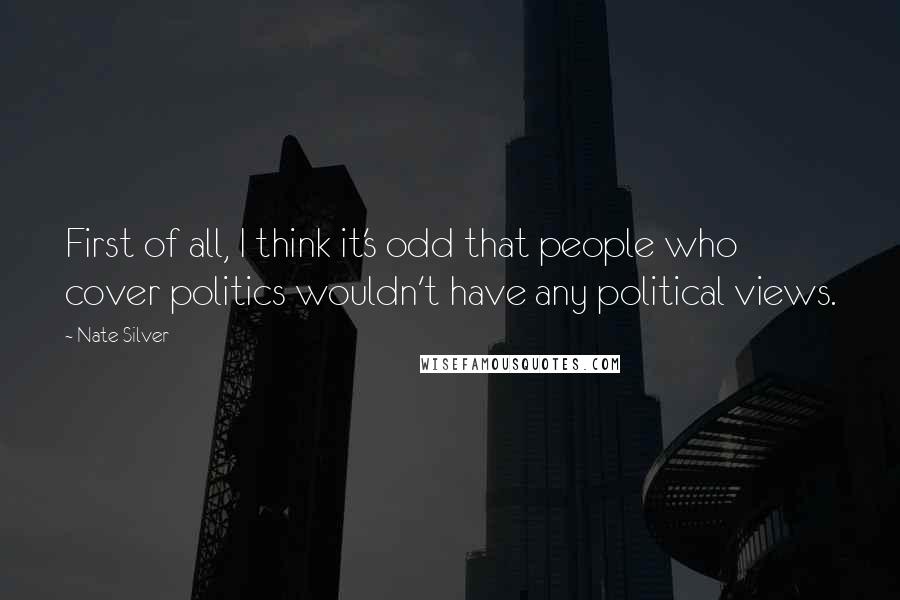 Nate Silver quotes: First of all, I think it's odd that people who cover politics wouldn't have any political views.