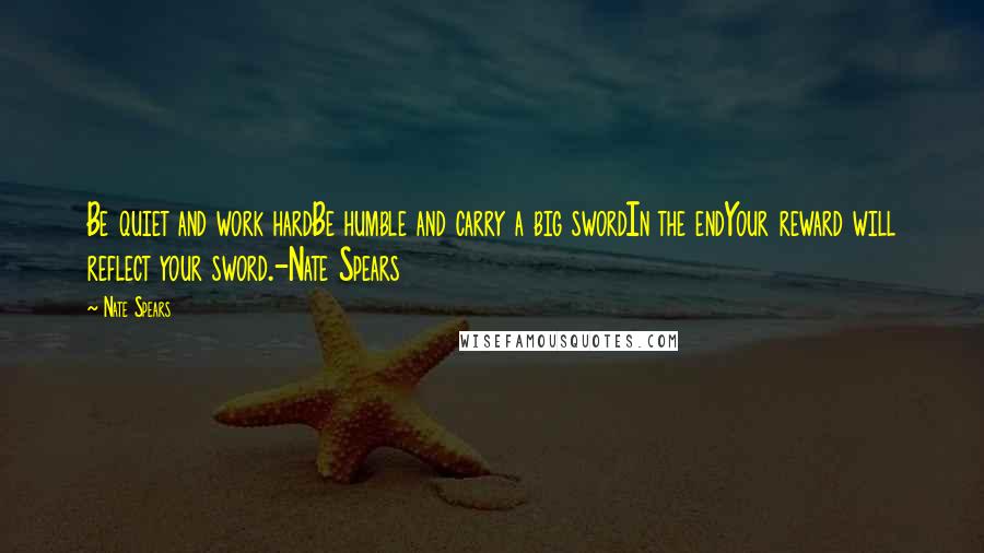 Nate Spears quotes: Be quiet and work hardBe humble and carry a big swordIn the endYour reward will reflect your sword.-Nate Spears Nate Spears quotes: Be quiet and work hardBe humble and carry a big swordIn the endYour reward will reflect your sword.-Nate Spears
