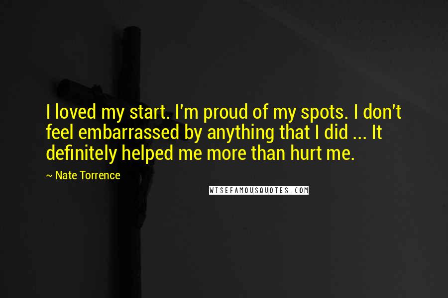 Nate Torrence quotes: I loved my start. I'm proud of my spots. I don't feel embarrassed by anything that I did ... It definitely helped me more than hurt me.