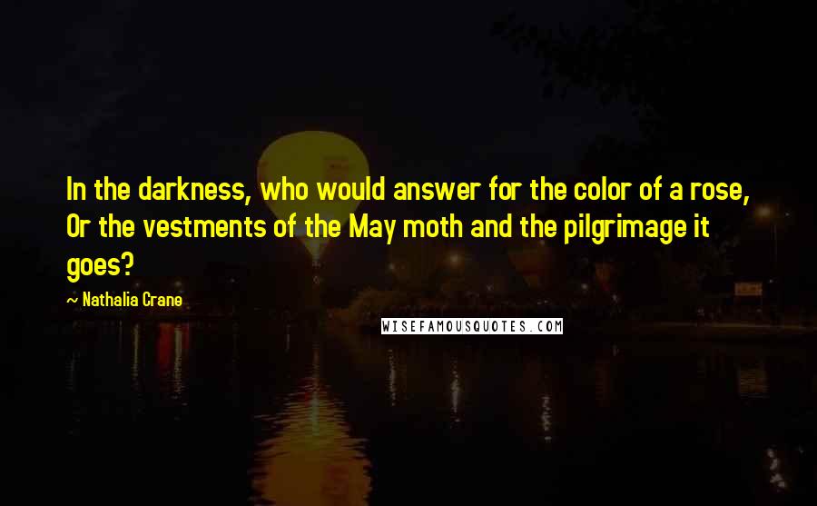 Nathalia Crane quotes: In the darkness, who would answer for the color of a rose, Or the vestments of the May moth and the pilgrimage it goes?