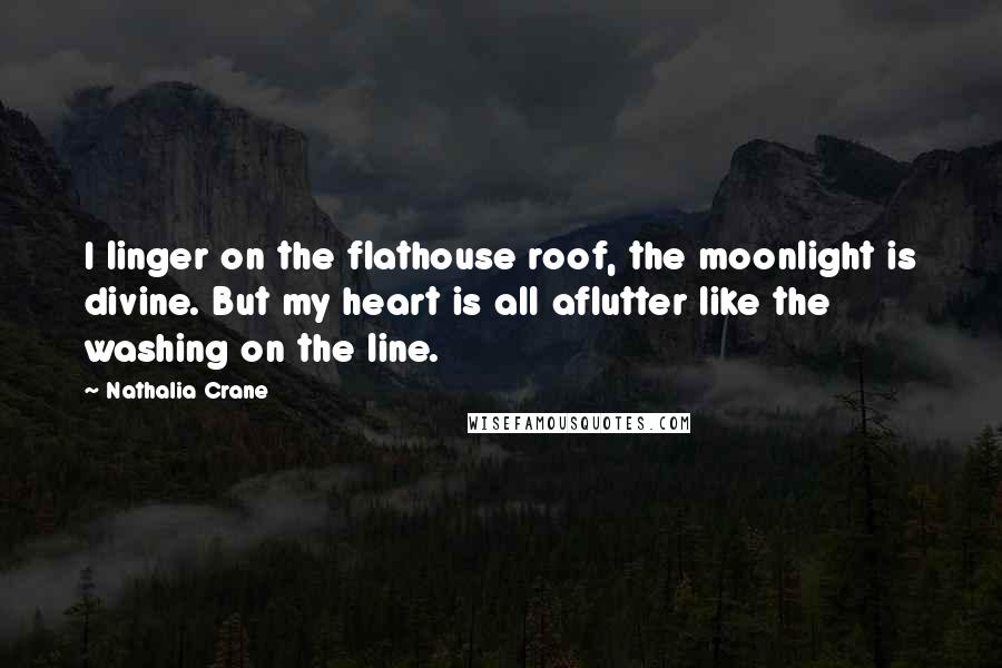 Nathalia Crane quotes: I linger on the flathouse roof, the moonlight is divine. But my heart is all aflutter like the washing on the line. Nathalia Crane quotes: I linger on the flathouse roof, the moonlight is divine. But my heart is all aflutter like the washing on the line.