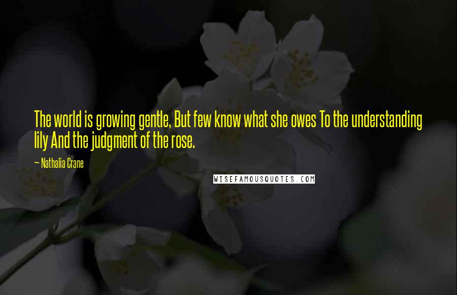 Nathalia Crane quotes: The world is growing gentle, But few know what she owes To the understanding lily And the judgment of the rose.