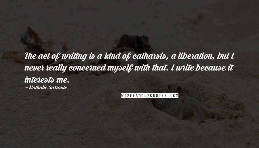 Nathalie Sarraute quotes: The act of writing is a kind of catharsis, a liberation, but I never really concerned myself with that. I write because it interests me.