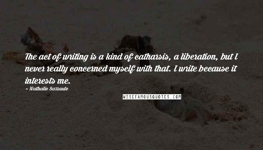 Nathalie Sarraute quotes: The act of writing is a kind of catharsis, a liberation, but I never really concerned myself with that. I write because it interests me. Nathalie Sarraute quotes: The act of writing is a kind of catharsis, a liberation, but I never really concerned myself with that. I write because it interests me.