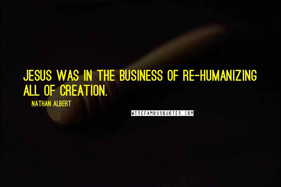 Nathan Albert quotes: Jesus was in the business of re-humanizing all of creation.