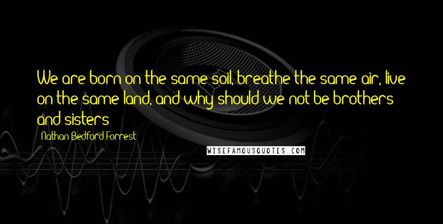 Nathan Bedford Forrest quotes: We are born on the same soil, breathe the same air, live on the same land, and why should we not be brothers and sisters?